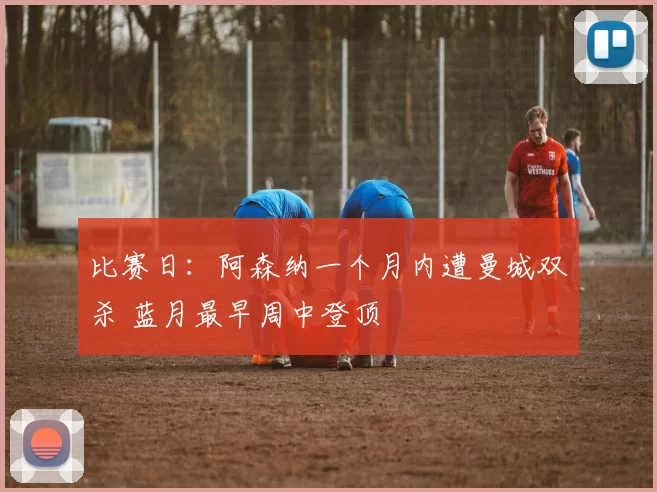 比赛日：阿森纳一个月内遭曼城双杀 蓝月最早周中登顶