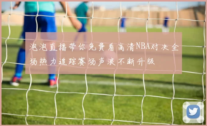 泡泡直播带你免费看高清NBA对决全场热力追踪赛场声浪不断升级
