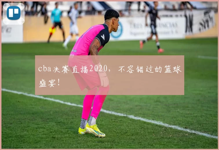 cba决赛直播2020，不容错过的篮球盛宴！
