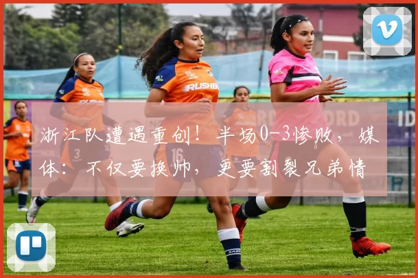 浙江队遭遇重创！半场0-3惨败，媒体：不仅要换帅，更要割裂兄弟情谊_蓉城_比赛_成都