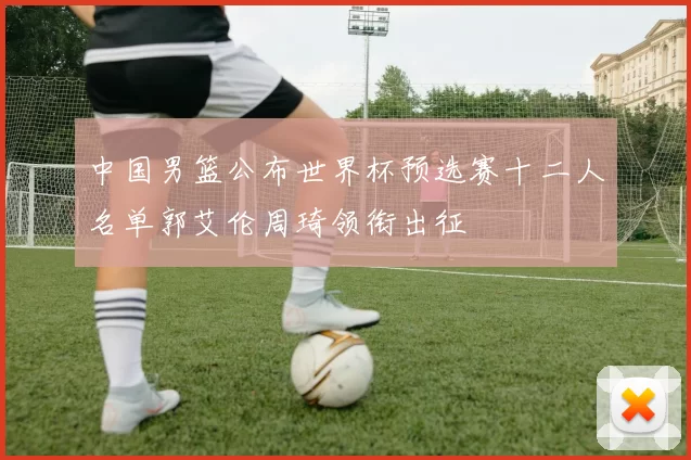 中国男篮公布世界杯预选赛十二人名单郭艾伦周琦领衔出征