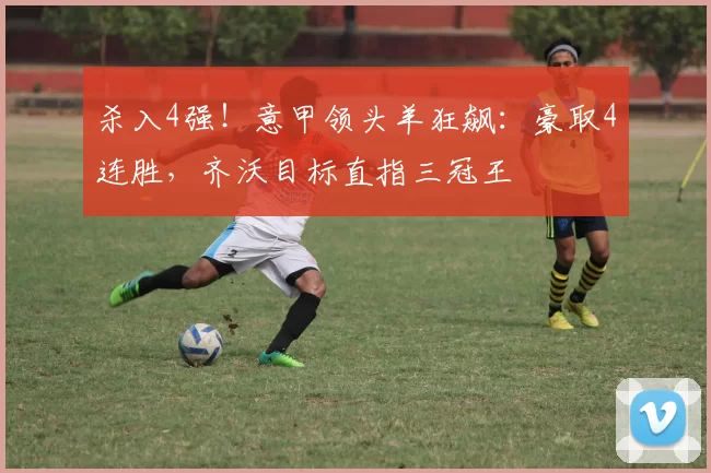 杀入4强！意甲领头羊狂飙：豪取4连胜，齐沃目标直指三冠王
