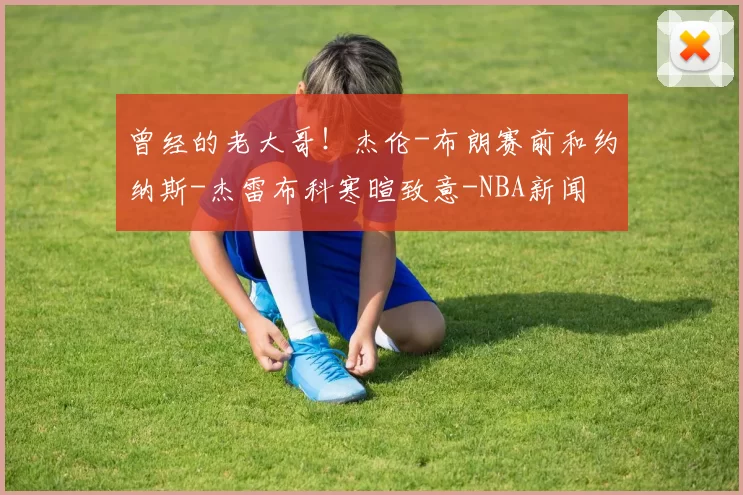 曾经的老大哥！杰伦-布朗赛前和约纳斯-杰雷布科寒暄致意-NBA新闻