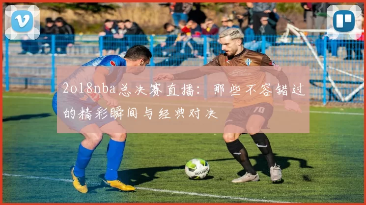 2o18nba总决赛直播：那些不容错过的精彩瞬间与经典对决